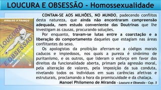 LOUCURA E OBSESSÃO - Homossexualidade
CONTAM-SE AOS MILHÕES, NO MUNDO, padecendo conflitos
desta natureza, que ainda não encontraram compreensão
adequada, nem estudo conveniente das Doutrinas que lhe
investigam as causas, procurando soluções.
Por enquanto, travam-se lutas entre a coarctação e a
liberação do comportamento daqueles que estagiam nas áreas
conflitantes do sexo.
Os apologistas da proibição aferram-se a códigos morais
caducos e impiedosos, nos quais a pureza é sinônimo de
puritanismo, e os outros, que lideram o esforço em favor dos
direitos da funcionalidade aberta, primam pela agressão moral,
pela alteração de valores, pela imposição da sua conduta,
nivelando todos os indivíduos em suas carências afetivas e
estruturais, proclamando a hora da promiscuidade e da chalaça.
Manoel Philomeno de Miranda - Loucura e Obsessão - Cap. 5
 