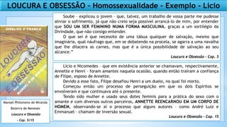 LOUCURA E OBSESSÃO – Homossexualidade – Exemplo - Lício
Soube – explicou o jovem – que, talvez, um trabalho de vossa parte me pudesse
aliviar o sofrimento, já que não creio seja possível arrancá-lo de mim, por entender
que SOU UM SER FEMININO NUMA FORMA MASCULINA, graças a um sortilégio da
Divindade, que não consigo entender.
O que sei é que necessito de uma tábua qualquer de salvação, mesmo que
imaginária, qual náufrago que, em se debatendo na procela, se agarra a uma navalha
que lhe dilacera as carnes, mas que é a única possibilidade de salvação ao seu
alcance.”
Loucura e Obsessão - Cap. 5
Lício e Nicomedes – que em existência anterior se chamavam, respectivamente,
Annette e Henri – foram amantes naquela ocasião, quando então traíram a confiança
de Filipe, esposo de Annette.
Devido a esse fato, Filipe desafiou Henri a um duelo, no qual foi morto.
Começou então um processo de perseguição em que os dois Espíritos se
envolveram e que continuava até o presente.
Tendo sido mulher e usado seus dotes feminis para a prática do sexo com o
amante e com diversos outros parceiros, ANNETTE REENCARNOU EM UM CORPO DE
HOMEM, observando-se aí o processo que alguns autores – como André Luiz e
Emmanuel – chamam de inversão sexual.
Loucura e Obsessão - Cap. 15
Manoel Philomeno de Miranda
Bezerra de Meneses
Loucura e Obsessão
– Cap. 5/15
 