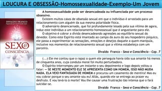 LOUCURA E OBSESSÃO–Homossexualidade–Exemplo–Um Jovem
A homossexualidade pode ser desencadeada ou influenciada por um processo
obsessivo.
Existem muitos casos de obsessão sexual em que o indivíduo é arrastado para um
relacionamento com alguém da sua mesma polaridade física.
O adversário desencarnado, que foi profundamente lesado pela sua vítima de agora,
induz este indivíduo a um relacionamento homossexual que é angustiante para ele.
O objetivo é cobrar a dívida desencadeando agressões ao equilíbrio sexual do
devedor. Como este Espírito está imantado ao campo da aura do seu hospedeiro psíquico,
ele passa a experimentar as sensações, emoções e desejos daquele a quem manipula,
inclusive nos momentos de relacionamento sexual que a vítima estabeleça com um
parceiro.
Divaldo Franco - Sexo e Consciência - Cap. 7
(...) Ele me contou que o rapaz a quem ele perseguia havia sido sua amante há menos
de cinquenta anos, cuja conduta moral foi muito perturbadora.
O Espírito interrompeu por um instante o seu depoimento e logo depois voltou a
falar: — SE NESTE MOMENTO ELE SE APRESENTA COMO UM HOMEM, ISSO NÃO MUDA
NADA. ELA VEIO FANTASIADA DE HOMEM e procurou um casamento de mentira! Mas eu
vou cobrar porque o seu amante sou eu! Aliás, quando ele se entrega ao prazer eu
desfruto. E vou levá-lo à morte! Vou lhe causar uma frustração tão intensa que o fará
suicidar-se.
Divaldo Franco - Sexo e Consciência - Cap. 7
 
