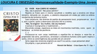 LOUCURA E OBSESSÃO–Homossexualidade–Exemplo–Uma Jovem
EU VIVER NUM CORPO DE HOMEM?!
Não, não é possível! Não posso admitir!"
Repetia as frases para si mesma sacudindo a rendilha que a envolvia em tênue
nevoeiro, deixando ver, no gesto, a cabeleira despejada em ondas por sobre os ombros
recobertos de levíssima túnica.
Suas conjeturas, tão diversas do padrão de pensamento local, projetavam-se de si
e, sem o querer, quem a observasse auscultar-lhe-ia o íntimo.
"Não, há engano! Sou mulher, não sou homem!
A súmula é incongruente e inadmissível!... "
Discutindo consigo, espalmava as mãos em movimentos insofridos, como quem já
bordejava os limites da paciência.
(...)
Enclausurar-se num corpo inabilitado a espelhar-lhe os desejos e vazar-lhe as
propensões não seria, porventura, atravessar a existência humana como quem respira e
sonha, entre as constringências das paredes de um cárcere?
Seria capaz das renúncias exigíveis ao caso? E os outros, o que pensariam dela?
Ela própria, o que pensaria de si?
Honoré de Balzac - Cristo Espera Por Ti – Cap. 1
 