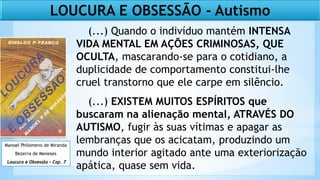 Manoel Philomeno de Miranda
Bezerra de Meneses
Loucura e Obsessão – Cap. 7
(...) Quando o indivíduo mantém INTENSA
VIDA MENTAL EM AÇÕES CRIMINOSAS, QUE
OCULTA, mascarando-se para o cotidiano, a
duplicidade de comportamento constitui-lhe
cruel transtorno que ele carpe em silêncio.
(...) EXISTEM MUITOS ESPÍRITOS que
buscaram na alienação mental, ATRAVÉS DO
AUTISMO, fugir às suas vítimas e apagar as
lembranças que os acicatam, produzindo um
mundo interior agitado ante uma exteriorização
apática, quase sem vida.
LOUCURA E OBSESSÃO - Autismo
 