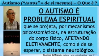 Autismo (“Autos” = de si mesmo) – O Que é ?
O AUTISMO É
PROBLEMA ESPIRITUAL
que se projeta, por mecanismos
psicossomáticos, na estruturação
do corpo físico, AFETANDO
ELETIVAMENTE, como é de se
esperar, o sistema neurológico.
Hermínio de Miranda – Autismo – uma Leitura Espiritual – pag. 12
 