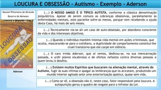 (...) O NOSSO AMIGO É O TÍPICO AUTISTA, conforme a clássica denominação
psiquiátrica. Apesar de serem comuns as cobranças obsessivas, paralelamente às
enfermidades mentais, este paciente sofre-as menos, porque vem recebendo a ajuda
desta Casa, há mais de seis meses.
(...) Tecnicamente via-se ali um caso de auto-obsessão, por abandono consciente
da vida e dos interesses objetivos.
(...) Quando o indivíduo mantém intensa vida mental em ações criminosas, que
oculta, mascarando-se para o cotidiano, a duplicidade de comportamento constitui-lhe
cruel transtorno que ele carpe em silêncio.
(...) O caro irmão Aderson, que aí vemos, dedicou-se, na sua reencarnação
passada, a urdir planos escabrosos e de efeitos nefastos contra diversas pessoas a
quem levou à desdita.
(...) Existem muitos Espíritos que buscaram na alienação mental, através do
Autismo, fugir às suas vítimas e apagar as lembranças que os acicatam, produzindo um
mundo interior agitado ante uma exteriorização apática, quase sem vida.
(...) Como se vê, a obsessão não é, neste caso, fator responsável pela loucura. A
autopunição gerou o quadro de resgate para o infrator da Lei.
Manoel Philomeno de Miranda
Bezerra de Meneses
Loucura e Obsessão – Cap. 7
Aderson
LOUCURA E OBSESSÃO – Autismo – Exemplo - Aderson
 