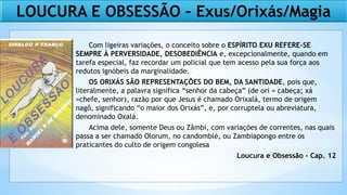 LOUCURA E OBSESSÃO – Exus/Orixás/Magia
Com ligeiras variações, o conceito sobre o ESPÍRITO EXU REFERE-SE
SEMPRE À PERVERSIDADE, DESOBEDIÊNCIA e, excepcionalmente, quando em
tarefa especial, faz recordar um policial que tem acesso pela sua força aos
redutos ignóbeis da marginalidade.
OS ORIXÁS SÃO REPRESENTAÇÕES DO BEM, DA SANTIDADE, pois que,
literalmente, a palavra significa “senhor da cabeça” (de ori = cabeça; xá
=chefe, senhor), razão por que Jesus é chamado Orixalá, termo de origem
nagô, significando “o maior dos Orixás”, e, por corruptela ou abreviatura,
denominado Oxalá.
Acima dele, somente Deus ou Zâmbi, com variações de correntes, nas quais
passa a ser chamado Olorum, no candomblé, ou Zambiapongo entre os
praticantes do culto de origem congolesa
Loucura e Obsessão - Cap. 12
 