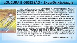 LOUCURA E OBSESSÃO – Exus/Orixás/Magia
Asseverou Emerenciana que A HIPNOSE E A AUTO-HIPNOSE POR FIXAÇÃO
DEGENERATIVA FUNCIONAM EM LARGA ESCALA, em ambas as faixas vibratórias
da vida, sendo até maior na esfera espiritual, em razão dos processos mentais
de sintonia e identificação moral entre os despojados do corpo somático.
Encontram-se, assim, no mundo espiritual, MUITOS IRMÃOS INFELIZES
ASSUMINDO PERSONIFICAÇÕES MITOLÓGICAS RIDÍCULAS, POR AUTO-HIPNOSE.
Uns, em largo número, creem-se seres de exceção na ordem universal, por
efeito de autossugestão demorada desde avida terrestre; outros são vitimados
por zoantropias de diferentes procedências, e, por fim, há os que se
reconstruíram ideoplasticamente, incorporando os desvarios de poderes
mentirosos, que atribuem a si mesmos, SEJA COMO ORIXÁS, NA ETERNA AÇÃO
PROTETORA DA NATUREZA E DOS HOMENS, SEJA NA DE EXUS, supostamente
criados para o mal e dotados de força para tal execução, os quais se afundam
cada vez mais no desgoverno, até o momento em que funcionem as Leis de
correção e reequilíbrio que existem no Cosmo...
Loucura e Obsessão - Cap. 8
 