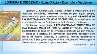 LOUCURA E OBSESSÃO – Exus/Orixás – Exemplo - Valdemar
Segundo D. Emerenciana, caindo sempre e intoxicando-se de
vibrações deletérias, Valdemar perdera-se por algum tempo,
sendo recolhido pelos anteriores comparsas que O HIPNOTIZARAM
E O ADESTRARAM EM TÉCNICAS DE OBSESSÃO, de vampirismo, de
exploração de outros Espíritos e, principalmente, de homens.
Ele tomou, desse modo, A PERSONIFICAÇÃO PARASITÁRIA DE
UMA DEIDADE MALÉFICA, QUE SE AUTO INTITULOU EXU, com
especialidade de ação em determinado campo de sua preferência.
Impôs-se a postura de dominador, conforme acontece com
outros da mesma vibração, e submeteu mentes ignorantes e
primitivas à sua governança espiritual, recebendo homenagens e
oferendas com que se comprazia e nutria...
Loucura e Obsessão - Cap. 8
 