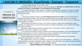 LOUCURA E OBSESSÃO – Exus/Orixás – Exemplo - Tuqtamich
— A mim ninguém domina. Eu sou o diabo. Veja!
Imprimindo a força do ódio a si mesmo, vimo-lo transformar-se; IDEADO, NA PERSONIFICAÇÃO DA
FIGURA SATÂNICA, CONFORME A CONCEBERAM NO PASSADO.
(...) A cauda, terminada em lança, agitava-se, enquanto os detalhes gerais produziam um aspecto aterrador.
Pelas narinas eliminava vapores com forte odor a enxofre, e faíscas elétricas completavam o quadro formando
uma figura horrenda.
(...)
— Você não me assusta! Conheço essa triste fantasia na qual você se oculta. Ela é inócua para mim e a
ninguém aqui intimida. O diabo é uma figuração concebida pelas mentes passadas, ignorantes e temerárias.
Surgida no período mágico do pensamento, está totalmente ultrapassada, permanecendo somente na imaginação
que a agasalha e a incorpora.
Aproximando-se da médium em transe, o Dr. Carneiro começou a aplicar passes longitudinais, depois
circulares, no sentido oposto ao movimento dos ponteiros do relógio, alcançando o chacra cerebral da Entidade,
que teimava na fixação.
Sem pressa e ritmadamente o benfeitor prosseguia com os movimentos corretos, enquanto dizia: —
Tuqtamich, você é gente... Tuqtamich, você é gente...
A voz tornou-se monocórdia, contínua, enquanto os movimentos prosseguiram. Suas mãos despediam anéis
luminosos que passaram a envolver o Espírito. Pouco a pouco, romperam-se as construções que o ocultavam,
caindo como destroços que se houvessem arrebentado de dentro para fora.
O manto rubro pareceu incendiar-se e a cauda tombou inerme. Os demais adereços da composição,
igualmente, despedaçaram-se e caíram no chão.
Para surpresa nossa, a forma e as condições em que surgiu o Espírito eram constrangedoras — coberto de
feridas purulentas, nauseantes, alquebrado, seminu, trôpego, o rosto deformado como se houvesse sido carcomido
pela hanseníase —, inspirava compaixão, embora o aspecto repelente.
Manoel Philomeno de Miranda – Nas Trilhas da Libertação – Cap. A Luta Prossegue
 