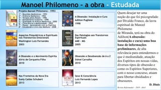 Manoel Philomeno – a obra - Estudada
Projeto Manoel Philomeno – 1993
A Obsessão: Instalação e Cura
Adilton Pugliese
1998
Aspectos Psiquiátricos e Espirituais
nos Transtornos Emocionais
Washington Luiz Fernandes
2003
Das Patologias aos Transtornos
Espirituais
AME – MG
2005
A Obsessão e o Movimento Espírita
Alírio de Cerqueira Filho
2010
Obsessão e Desobsessão de A a Z
Sidnei Carvalho
2010
Nas Fronteiras da Nova Era
Suely Caldas Schubert
2013
Sexo & Consciência
Luiz Fernando Lopes
2013
1º - Reuniões Mediúnicas - 1993
2º - Vivência Mediúnica - 1994
3º - Terapia pelos Passes – 1996
4º - Atendimento Fraterno – 1998
5º - Qualidade na Prática Mediúnica – 2000
6º - Consciência e Mediunidade – 2003
7º - Passes – Aprendendo com os Espíritos
8º - Estudando o Livro dos Médiuns - 2008
Quem desejar ter uma
noção do que foi psicografado
por Divaldo Franco, da lavra
espiritual de Manoel
Philomeno
de Miranda, terá na obra do
Adilton(A obsessão:
instalação e cura) uma boa
base de informações
preliminares, de alta
relevância para entendermos o
que é mediunidade, atuação
dos Espíritos em nossas vidas,
diversos tipos de obsessão e
como os Espíritos Superiores,
com o nosso concurso, atuam
para libertar obsidiados e
obsessores.
D. Dinis
Revista Reformador – 2019 - Abril
 