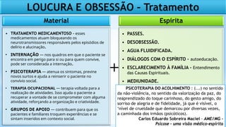 Espírita
• PASSES.
• DESOBSESSÃO.
• AGUA FLUIDIFICADA.
• DIÁLOGOS COM O ESPÍRITO – autoeducação.
• ESCLARECIMENTO À FAMÍLIA - Entendimento
das Causas Espirituais.
• MEDIUNIDADE.
Material
• TRATAMENTO MEDICAMENTOSO - esses
medicamentos atuam bloqueando os
neurotransmissores responsáveis pelos episódios de
delírio e alucinação.
• INTERNAÇÃO — nos quadros em que o paciente se
encontra em perigo para si ou para quem convive,
pode ser considerada a internação.
• PSICOTERAPIA — atenua os sintomas, previne
novos surtos e ajuda a reinserir o paciente no
convívio social.
• TERAPIA OCUPACIONAL — terapia voltada para a
realização de atividades. Isso ajuda o paciente a
recuperar a vontade de se comprometer com alguma
atividade, reforçando a organização e criatividade.
• GRUPOS DE APOIO — contribuem para que os
pacientes e familiares troquem experiências e se
sintam inseridos em contexto social.
+
LOUCURA E OBSESSÃO – Tratamento
PSICOTERAPIA DO ACOLHIMENTO : (...) no sentido
da não-violência, no sentido da valorização da paz, do
reaprendizado do toque carinhoso, do gesto amigo, do
sorriso de alegria e de fidelidade, já que é visível, o
‘nível de crueldade que demarcou por diversas vezes,
a caminhada dos irmãos (psicóticos).
Carlos Eduardo Sobreira Maciel - AME/MG -
Psicose – uma visão médico-espírita
 