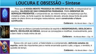 LOUCURA E OBSESSÃO – Síntese
Para que A NOSSA MENTE PROSSIGA NA DIREÇÃO DO ALTO, é indispensável se
equilibre, VALENDO-SE DAS CONQUISTAS PASSADAS, PARA ORIENTAR OS
SERVIÇOS PRESENTES, e amparando-se, ao mesmo tempo, na esperança que flui,
cristalina e bela, da fonte superior de idealismo elevado; através dessa fonte ela pode
captar do plano divino as energias restauradoras, assim construindo o futuro
santificante.
Calderaro – No Mundo Maior – Cap. 4
Para que se efetue a jornada iluminativa do espírito é INDISPENSÁVEL DESLOCAR A
MENTE, REVOLVER AS IDÉIAS, renovar as concepções e modificar, invariavelmente, para
o bem maior o modo intimo de ser.
Calderaro – No Mundo Maior – Cap. 16
Época virá, em que o amor, a fraternidade e a compreensão, definindo estados do
espírito, serão tão importantes para a mente encarnada quanto o pão, a água, o remédio; é
questão de tempo.
Calderaro – No Mundo Maior – Cap. 4
 