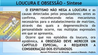LOUCURA E OBSESSÃO – Síntese
O ESPIRITISMO NÃO NEGA A LOUCURA e as
causas detectadas pelos pesquisadores; antes as
confirma, reconhecendo nelas mecanismos
necessários para o estabelecimento de matrizes,
através das quais a degenerescência da
personalidade ocorre, nas múltiplas expressões
em que se apresenta.
Ocorre que nos episódios da loucura, ora
epidêmica, A OBSESSÃO DEVE MERECER UM
CAPÍTULO ESPECIAL, A REQUERER A
CONSIDERAÇÃO DOS ESTUDIOSOS.
Manoel Philomeno de Miranda - Loucura e Obsessão - Prefácio
 