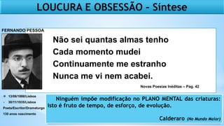  13/06/1888/Lisboa
+ 30/11/1935/Lisboa
Poeta/Escritor/Dramaturgo
130 anos nascimento
LOUCURA E OBSESSÃO – Síntese
Ninguém impõe modificação no PLANO MENTAL das criaturas:
isto é fruto de tempo, de esforço, de evolução.
Calderaro (No Mundo Maior)
Não sei quantas almas tenho
Cada momento mudei
Continuamente me estranho
Nunca me vi nem acabei.
FERNANDO PESSOA
Novas Poesias Inéditas – Pag. 42
 