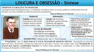 O Espiritismo - que é o MAIS EFICAZ E FÁCIL TRATADO DE HIGIENE MENTAL - desempenha um relevante
papel, qual seja o de prevenir o homem dos males que ele gera para si mesmo e lhe cumpre evitar, como facultando-lhe os
recursos para superar a problemática obsessiva, ao mesmo tempo apoiando e enriquecendo os nobres profissionais da
Psicologia, da Psiquiatria e da Psicanálise...
Manoel Philomeno de Miranda – Nas Fronteiras da Loucura – Cap. Análise das Obsessões
Trabalhe. Não permaneça
Cozinhando a alma ferida,
Trabalho renova a mente,
A mente conduz a vida.
Estude. Não esmoreça,
Modifique a própria estrada,
Obsessor não aguenta
Nossa vida transformada.
A cura da obsessão
Na reforma se processa,
Mas pessoa que trabalha
Sara sempre mais depressa.
Cornélio Pires – Retratos da Vida - Cap. 17 - Cura de obsessão
TRABALHO RENOVAÇÃO
LOUCURA E OBSESSÃO – Síntese
Não há força operante no
mal que consiga penetrar
numa mente assepsiada pelas
energias vitalizadoras do
otimismo, que se adquire pela
IRRESTRITA
CONFIANÇA EM DEUS e
pela prática das AÇÕES DA
SOLIDARIEDADE E DA
FRATERNIDADE.
Manoel Philomeno de Miranda
- Nos Bastidores da Obsessão – Cap. 6
APOIEM-SE NA ORAÇÃO E NO TRABALHO.
A paisagem mental luarizada pela prece e o sentimento vinculado ao dever, no serviço, podem ser sitiados pelas forças da
obsessão, mas nunca tombarão nas mãos dos pertinazes perseguidores.
Manoel Philomeno de Miranda - Painéis da Obsessão – Cap. 32
 