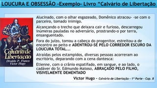 LOUCURA E OBSESSÃO –Exemplo- Livro “Calvário de Libertação
Alucinado, com o olhar esgazeado, Domênico atracou- -se com o
parceiro, tomado inimigo.
Alcançando o trecho que deixara cair e furioso, descarregou
inúmeras pauladas no adversário, prostrando-o por terra,
ensanguentado.
Fora do juízo, tomou a cabeça do progenitor, estreitou-a de
encontro ao peito e ADENTROU-SE PELO CORREDOR ESCURO DA
LOUCURA TOTAL...
Atraídas pelos estampidos, diversas pessoas acorreram ao
escritório, deparando com a cena dantesca:
Etienne, com o crânio espatifado, em sangue, e ao lado, o
cadáver do Sr. Edmundo Matoso, ABRAÇADO PELO FILHO,
VISIVELMENTE DEMENTADO
Victor Hugo – Calvário de Libertação – 1º Parte - Cap. 8
 