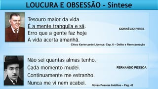 Tesouro maior da vida
É a mente tranquila e sã.
Erro que a gente faz hoje
A vida acerta amanhã.
Não sei quantas almas tenho.
Cada momento mudei.
Continuamente me estranho.
Nunca me vi nem acabei.
CORNÉLIO PIRES
Chico Xavier pede Licença: Cap. 6 – Delito e Reencarnação
Novas Poesias Inéditas – Pag. 42
FERNANDO PESSOA
LOUCURA E OBSESSÃO – Síntese
 