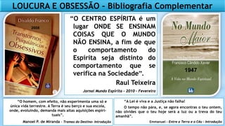LOUCURA E OBSESSÃO – Bibliografia Complementar
“O homem, com efeito, não experimenta uma só e
única vida terrestre. A Terra é seu berço e sua escola,
onde, evoluindo, demanda mais altas aquisições espiri-
tuais”.
Manoel P. de Miranda – Tramas do Destino- Introdução
“A Lei é viva e a Justiça não falha!
O tempo não pára, e, se agora encontras o teu ontem,
não olvides que o teu hoje será a luz ou a treva do teu
amanhã”.
Emmanuel – Entre a Terra e o Céu - Introdução
“O CENTRO ESPÍRITA é um
lugar ONDE SE ENSINAM
COISAS QUE O MUNDO
NÃO ENSINA, a fim de que
o comportamento do
Espírita seja distinto do
comportamento que se
verifica na Sociedade”.
Raul Teixeira
Jornal Mundo Espírita – 2010 - Fevereiro
2008
1947
 