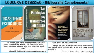 LOUCURA E OBSESSÃO – Bibliografia Complementar
“O homem, com efeito, não experimenta uma só e
única vida terrestre. A Terra é seu berço e sua escola,
onde, evoluindo, demanda mais altas aquisições espiri-
tuais”.
Manoel P. de Miranda – Tramas do Destino- Introdução
“A Lei é viva e a Justiça não falha!
O tempo não pára, e, se agora encontras o teu ontem,
não olvides que o teu hoje será a luz ou a treva do teu
amanhã”.
Emmanuel – Entre a Terra e o Céu - Introdução
2005
2001
2003
2013
 