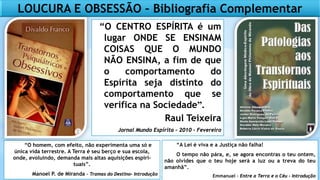 LOUCURA E OBSESSÃO – Bibliografia Complementar
“O homem, com efeito, não experimenta uma só e
única vida terrestre. A Terra é seu berço e sua escola,
onde, evoluindo, demanda mais altas aquisições espiri-
tuais”.
Manoel P. de Miranda – Tramas do Destino- Introdução
“A Lei é viva e a Justiça não falha!
O tempo não pára, e, se agora encontras o teu ontem,
não olvides que o teu hoje será a luz ou a treva do teu
amanhã”.
Emmanuel – Entre a Terra e o Céu - Introdução
“O CENTRO ESPÍRITA é um
lugar ONDE SE ENSINAM
COISAS QUE O MUNDO
NÃO ENSINA, a fim de que
o comportamento do
Espírita seja distinto do
comportamento que se
verifica na Sociedade”.
Raul Teixeira
Jornal Mundo Espírita – 2010 - Fevereiro
 