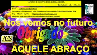 E-mail : adalberto.acsjr@gmail.com
YouTube – O Escriba Espírita : https://www.youtube.com/channel/UCj39fLNXa2nKXfVTNlZ_JGw
Blog – O Escriba Espírita : https://escribaespirita.blogspot.com/
Instagram: https://www.instagram.com/adalberto.coelho.silva/?hl=pt-br
“APRENDE O BEM VIVER E BEM SABERÁS MORRER.
Confúcio (551 a.C. - 479 a.C.),
 