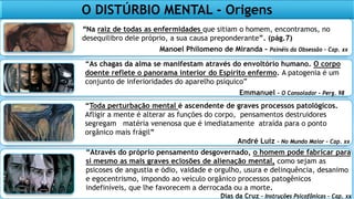 O DISTÚRBIO MENTAL - Origens
“Na raiz de todas as enfermidades que sitiam o homem, encontramos, no
desequilibro dele próprio, a sua causa preponderante”. (pág.7)
Manoel Philomeno de Miranda – Painéis da Obsessão – Cap. xx
“As chagas da alma se manifestam através do envoltório humano. O corpo
doente reflete o panorama interior do Espírito enfermo. A patogenia é um
conjunto de inferioridades do aparelho psíquico”
Emmanuel – O Consolador – Perg. 98
“Toda perturbação mental é ascendente de graves processos patológicos.
Afligir a mente é alterar as funções do corpo, pensamentos destruidores
segregam matéria venenosa que é imediatamente atraída para o ponto
orgânico mais frágil”
André Luiz – No Mundo Maior – Cap. xx
“Através do próprio pensamento desgovernado, o homem pode fabricar para
si mesmo as mais graves eclosões de alienação mental, como sejam as
psicoses de angustia e ódio, vaidade e orgulho, usura e delinquência, desanimo
e egocentrismo, impondo ao veículo orgânico processos patogênicos
indefiníveis, que lhe favorecem a derrocada ou a morte.
Dias da Cruz – Instruções Psicofônicas – Cap. xx
 