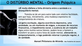O DISTÚRBIO MENTAL – Origem Psíquica
É muito diáfana a linha divisória entre a sanidade e o
desequilíbrio mental.
Transita-se de um para outro lado com relativa facilidade,
sem que haja, inicialmente, uma mudança expressiva no
comportamento da criatura.
Ligeira excitação, alguma ocorrência depressiva, uma
ansiedade, ou um momento de mágoa, a escassez de recursos
financeiros, o impedimento social, a ausência de um trabalho
digno entre muitos outros fatores, podem levar o homem a
transferir-se para a outra faixa da saúde mental, alienando-se,
temporariamente, e logo podendo retornar à posição regular, à
de sanidade.
Manoel Philomeno de Miranda – Nas Fronteiras da Loucura
 