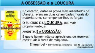 No entanto, entre os povos mais adiantados do
planeta, avançam duas calamidades morais do
materialismo, corrompendo-lhes as forças:
O SUICÍDIO E A LOUCURA, ou, mais
propriamente, a
ANGÚSTIA E A OBSESSÃO.
É que o homem não se aprovisiona de reservas
espirituais à custa de máquinas.
Emmanuel - Entre irmãos de outras Terras - Cap. 12 - Supercultura e
Calamidades Morais
A OBSESSÃO e a LOUCURA
 
