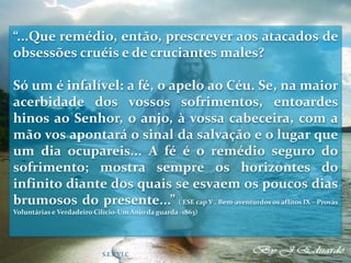 “...Que remédio, então, prescrever aos atacados de
obsessões cruéis e de cruciantes males?
Só um é infalível: a fé, o apelo ao Céu. Se, na maior
acerbidade dos vossos sofrimentos, entoardes
hinos ao Senhor, o anjo, à vossa cabeceira, com a
mão vos apontará o sinal da salvação e o lugar que
um dia ocupareis... A fé é o remédio seguro do
sofrimento; mostra sempre os horizontes do
infinito diante dos quais se esvaem os poucos dias
brumosos do presente...” ( ESE cap V . Bem-aventurdos os aflitos IX – Provas
Voluntárias e Verdadeiro Cilício-Um Anjo da guarda -1863)
S.E.E.V.I.C 13
 