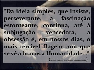 “Da ideia simples, que insiste,
perseverante, à fascinação
estonteante, contínua, até à
subjugação vencedora, a
obsessão é, em nossos dias, o
mais terrível flagelo com que
se vê a braços a Humanidade...”
(Estudos Espíritas pelo Espírito Joana de Ângelis)
S.E.E.V.I.C 3
 