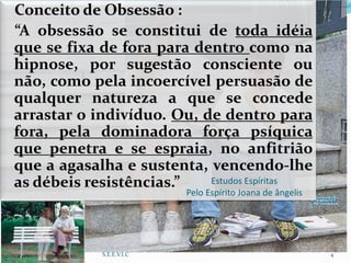 Conceito de Obsessão :
“A obsessão se constitui de toda idéia
que se fixa de fora para dentro como na
hipnose, por sugestão consciente ou
não, como pela incoercível persuasão de
qualquer natureza a que se concede
arrastar o indivíduo. Ou, de dentro para
fora, pela dominadora força psíquica
que penetra e se espraia, no anfitrião
que a agasalha e sustenta, vencendo-lhe
as débeis resistências.” Estudos Espíritas
Pelo Espírito Joana de ângelis
S.E.E.V.I.C 4
 
