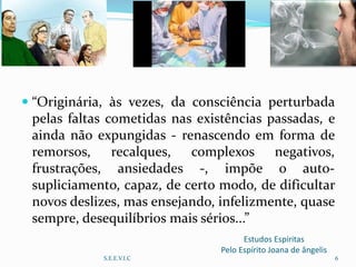 Estudos Espíritas
Pelo Espírito Joana de ângelis
 “Originária, às vezes, da consciência perturbada
pelas faltas cometidas nas existências passadas, e
ainda não expungidas - renascendo em forma de
remorsos, recalques, complexos negativos,
frustrações, ansiedades -, impõe o auto-
supliciamento, capaz, de certo modo, de dificultar
novos deslizes, mas ensejando, infelizmente, quase
sempre, desequilíbrios mais sérios...”
S.E.E.V.I.C 6
 