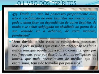 O LIVRO DOS ESPÍRITOS
 “Sem dúvida, e são esses os verdadeiros possessos.
Mas, é preciso saibas que essa dominação não se efetua
nunca sem que aquele que a sofre o consinta, quer por
sua fraqueza, quer por desejá-la. Muitos epilépticos ou
loucos, que mais necessitavam de médico que de
exorcismos, têm sido tomados por possessos.”
 474. Desde que não há possessão propriamente dita,
isto é, coabitação de dois Espíritos no mesmo corpo,
pode a alma ficar na dependência de outro Espírito, de
modo a se achar subjugada ou obsidiada ao ponto de a
sua vontade vir a achar-se, de certa maneira,
paralisada?
S.E.E.V.I.C 8
 