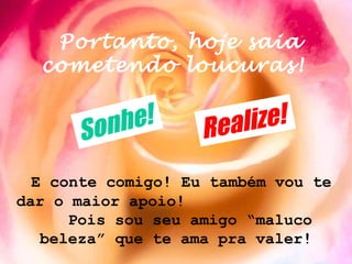 Portanto, hoje saia
  cometendo loucuras!


      S onh e!      Re al ize!

  E conte comigo! Eu também vou te
dar o maior apoio!
      Pois sou seu amigo “maluco
   beleza” que te ama pra valer!
 