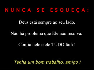 N U N C A     S E    E S Q U E Ç A :

     Deus está sempre ao seu lado.

 Não há problema que Ele não resolva.

     Confia nele e ele TUDO fará !


   Tenha um bom trabalho, amigo !
 