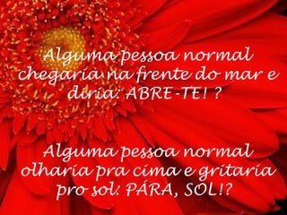Alguma pessoa normal
chegaria na frente do mar e
     diria: ABRE-TE! ?


  Alguma pessoa normal
olharia pra cima e gritaria
    pro sol: PÁRA, SOL!?
 