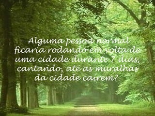 Alguma pessoa normal
ficaria rodando em volta de
uma cidade durante 7 dias,
 cantando, até as muralhas
     da cidade caírem?
 