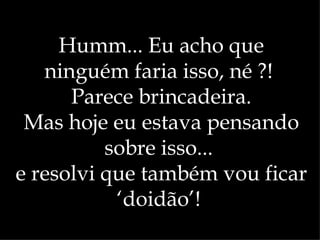 Humm... Eu acho que
   ninguém faria isso, né ?!
      Parece brincadeira.
 Mas hoje eu estava pensando
          sobre isso...
e resolvi que também vou ficar
           ‘doidão’!
 