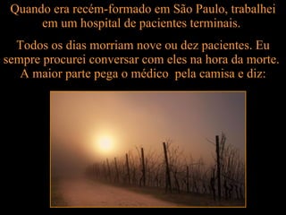 Quando era recém-formado em São Paulo, trabalhei em um hospital de pacientes terminais.  Todos os dias morriam nove ou dez pacientes. Eu sempre procurei conversar com eles na hora da morte.  A maior parte pega o médico  pela camisa e diz: 