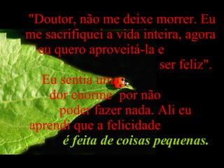 "Doutor, não me deixe morrer. Eu me sacrifiquei a vida inteira, agora eu quero aproveitá-la e  ser feliz".  Eu sentia uma  dor enorme  por não  poder fazer nada. Ali eu  aprendi que a felicidade  é feita de coisas pequenas.   