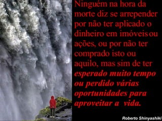 Ninguém na hora da morte diz se arrepender por não ter aplicado o dinheiro em imóveis ou ações, ou por não ter comprado isto ou aquilo, mas sim de ter  esperado muito tempo ou perdido várias oportunidades para aproveitar a  vida. Roberto Shinyashiki 