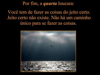 Por fim, a  quarta  loucura:  Você tem de fazer as coisas do jeito certo. Jeito certo não existe. Não há um caminho único para se fazer as coisas.  