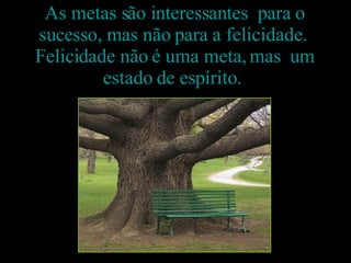 As metas são interessantes  para o sucesso, mas não para a felicidade.  Felicidade não é uma meta, mas  um estado de espírito.  