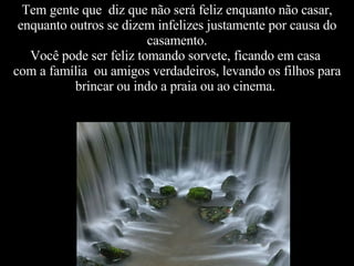 Tem gente que  diz que não será feliz enquanto não casar, enquanto outros se dizem infelizes justamente por causa do  casamento.  Você pode ser feliz tomando sorvete, ficando em casa  com a família  ou amigos verdadeiros, levando os filhos para brincar ou indo a praia ou ao cinema.  