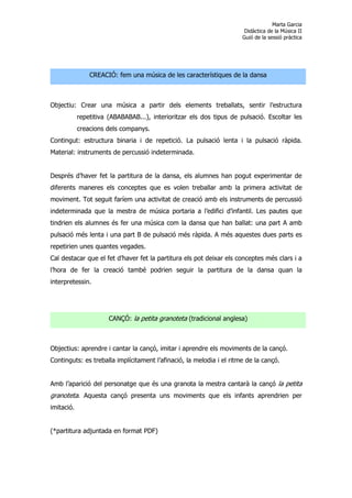 Marta Garcia
                                                                       Didàctica de la Música II
                                                                      Guió de la sessió pràctica




                CREACIÓ: fem una música de les característiques de la dansa



Objectiu: Crear una música a partir dels elements treballats, sentir l’estructura
            repetitiva (ABABABAB...), interioritzar els dos tipus de pulsació. Escoltar les
            creacions dels companys.
Contingut: estructura binaria i de repetició. La pulsació lenta i la pulsació ràpida.
Material: instruments de percussió indeterminada.


Després d’haver fet la partitura de la dansa, els alumnes han pogut experimentar de
diferents maneres els conceptes que es volen treballar amb la primera activitat de
moviment. Tot seguit faríem una activitat de creació amb els instruments de percussió
indeterminada que la mestra de música portaria a l’edifici d’infantil. Les pautes que
tindrien els alumnes és fer una música com la dansa que han ballat: una part A amb
pulsació més lenta i una part B de pulsació més ràpida. A més aquestes dues parts es
repetirien unes quantes vegades.
Cal destacar que el fet d’haver fet la partitura els pot deixar els conceptes més clars i a
l’hora de fer la creació també podrien seguir la partitura de la dansa quan la
interpretessin.




                       CANÇÓ: la petita granoteta (tradicional anglesa)



Objectius: aprendre i cantar la cançó, imitar i aprendre els moviments de la cançó.
Continguts: es treballa implícitament l’afinació, la melodia i el ritme de la cançó.


Amb l’aparició del personatge que és una granota la mestra cantarà la cançó la petita
granoteta. Aquesta cançó presenta uns moviments que els infants aprendrien per
imitació.


(*partitura adjuntada en format PDF)
 