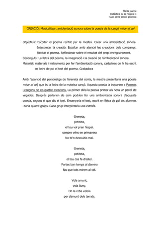 Marta Garcia
                                                                     Didàctica de la Música II
                                                                    Guió de la sessió pràctica



   CREACIÓ: Musicalitzar, ambientació sonora sobre la poesia de la cançó mirar el cel



Objectius: Escoltar el poema recitat per la mestra. Crear una ambientació sonora.
           Interpretar la creació. Escoltar amb atenció les creacions dels companys.
           Recitar el poema. Reflexionar sobre el resultat del propi enregistrament.
Continguts: La lletra del poema, la imaginació i la creació de l’ambientació sonora.
Material: materials i instruments per fer l’ambientació sonora, cartulines on hi ha escrit
         en lletra de pal el text del poema. Grabadora


Amb l’aparició del personatge de l’oreneta del conte, la mestra presentaria una poesia
mirar al cel, que és la lletra de la mateixa cançó. Aquesta poesia la trobarem a Poemes
i cançons de les quatre estacions. La primer diria la poesia primer als nens un parell de
vegades. Després parlaríen de com podríen fer una ambientació sonora d’aquesta
poesia, segons el que diu el text. Ensenyaria el text, escrit en lletra de pal als alumnes
i faria quatre grups. Cada grup interpretaria una estrofa.


                                        Oreneta,
                                        petiteta,
                                 el teu vol pren l’espai.
                               sempre véns en primavera
                                 No te’n descuidis mai.


                                        Oreneta,
                                        petiteta,
                                  el teu cos fa d’estel.
                              Portes bon temps al darrera
                               fas que tots mirem al cel.


                                      Vola amunt,
                                       vola lluny.
                                    On la roba voleia
                                per damunt dels terrats.
 