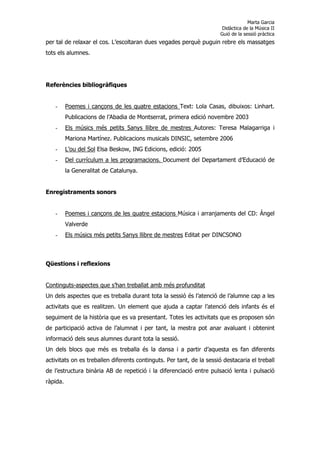 Marta Garcia
                                                                        Didàctica de la Música II
                                                                       Guió de la sessió pràctica
per tal de relaxar el cos. L’escoltaran dues vegades perquè puguin rebre els massatges
tots els alumnes.




Referències bibliogràfiques


   -      Poemes i cançons de les quatre estacions Text: Lola Casas, dibuixos: Linhart.
          Publicacions de l’Abadia de Montserrat, primera edició novembre 2003
   -      Els músics més petits 5anys llibre de mestres Autores: Teresa Malagarriga i
          Mariona Martínez. Publicacions musicals DINSIC, setembre 2006
   -      L’ou del Sol Elsa Beskow, ING Edicions, edició: 2005
   -      Del currículum a les programacions. Document del Departament d’Educació de
          la Generalitat de Catalunya.


Enregistraments sonors


   -      Poemes i cançons de les quatre estacions Música i arranjaments del CD: Ángel
          Valverde
   -      Els músics més petits 5anys llibre de mestres Editat per DINCSONO



Qüestions i reflexions


Continguts-aspectes que s’han treballat amb més profunditat
Un dels aspectes que es treballa durant tota la sessió és l’atenció de l’alumne cap a les
activitats que es realitzen. Un element que ajuda a captar l’atenció dels infants és el
seguiment de la història que es va presentant. Totes les activitats que es proposen són
de participació activa de l’alumnat i per tant, la mestra pot anar avaluant i obtenint
informació dels seus alumnes durant tota la sessió.
Un dels blocs que més es treballa és la dansa i a partir d’aquesta es fan diferents
activitats on es treballen diferents continguts. Per tant, de la sessió destacaria el treball
de l’estructura binària AB de repetició i la diferenciació entre pulsació lenta i pulsació
ràpida.
 