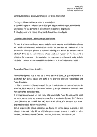 Marta Garcia
                                                                        Didàctica de la Música II
                                                                       Guió de la sessió pràctica


Contingut treballat:3 objectius cronològics per ordre de dificultat


Contingut: diferenciació entre pulsació lenta i ràpida
1r objectiu: expresar i interioritzar els dos tipus de pulsació mitjançant el moviment
2n objectiu: fer una partitura on s’identifiquin els dos tipus de pulsació
3r objectiu: crear una música diferenciant els dos tipus de pulsació


Competències bàsiques i artístiques que es treballen


Pel que fa a les competències que es treballen amb aquesta sessió didáctica, dins de
les competències bàsiques artístiques i culturals cal destacar “la capacitat per crear
produccions artístiques pròpies o expressar continguts a través de diferents mitjans
artístics”. Dins de les competències d’àrea destacaria “posar en funcionament la
iniciativa, la imaginació i la creativitat per expressar-se mitjançant codis artístics
musicals” i “utilitzar les manifestacions musicals com a font d'enriquiment i gaudi »



Autoevaluació i propostes de millora


Personalment penso que la idea de la meva sessió és bona, ja que mitjançant el fil
conductor d’un conte, aquest ens porta a fer diferents activitats relacionades amb
l’àrea de música.
Un dels inconvenients d’aquesta sessió és que s’ha de tenir molt controlades totes les
activitats, saber explicar el conte d’una manera que capti l’atenció als alumnes i tenir
molt clar l’ordre de les activitats.
El principal problema que em vaig trobar a la universitat a l’hora de presentar la sessió
als meus companys va ser imaginar-me que feia la sessió per alumnes de P5 i em va
costar posar-me en situació. Per això, com he dit abans, s’ha de tenir molt clara i
preparada la sessió davant dels alumnes.
Com a propostes de millora o aspectes que tindria en compte és que la sessió es pots
allargar o fer més curta. Hi ha activitats que es poden resumir o repetir en altres
sessions, com la representació de les creacions, la dansa o cantar les cançons.
 
