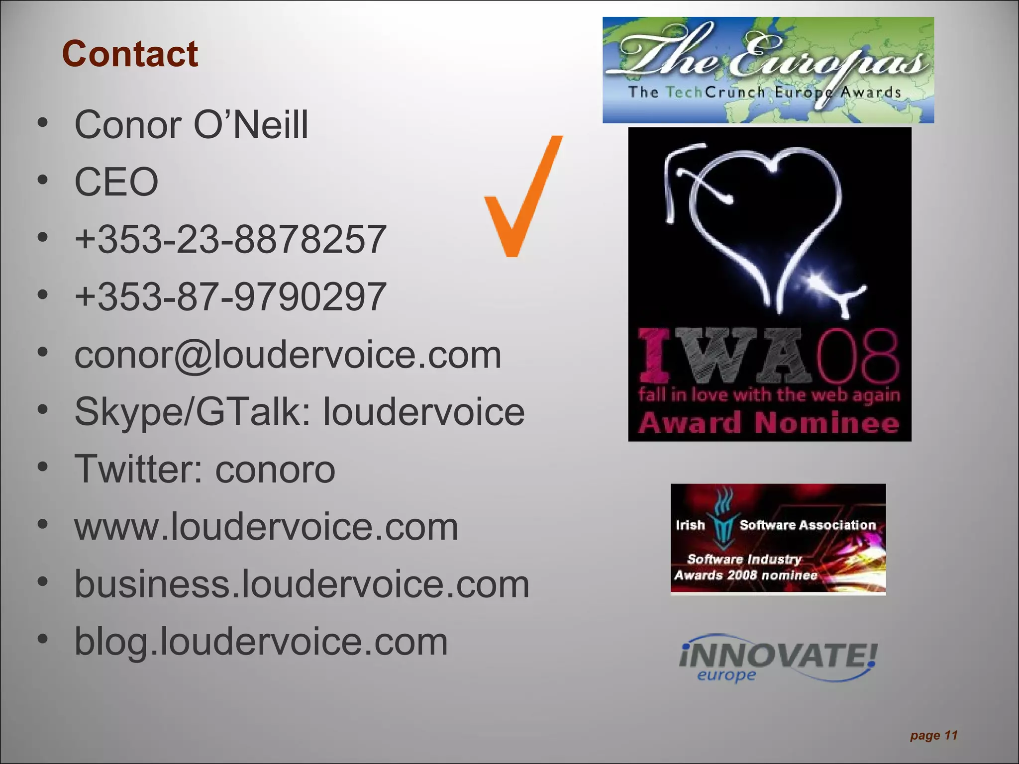 Contact
• Conor O’Neill
• CEO
• +353-23-8878257
• +353-87-9790297
• conor@loudervoice.com
• Skype/GTalk: loudervoice
• Twitter: conoro
• www.loudervoice.com
• business.loudervoice.com
• blog.loudervoice.com
page 11