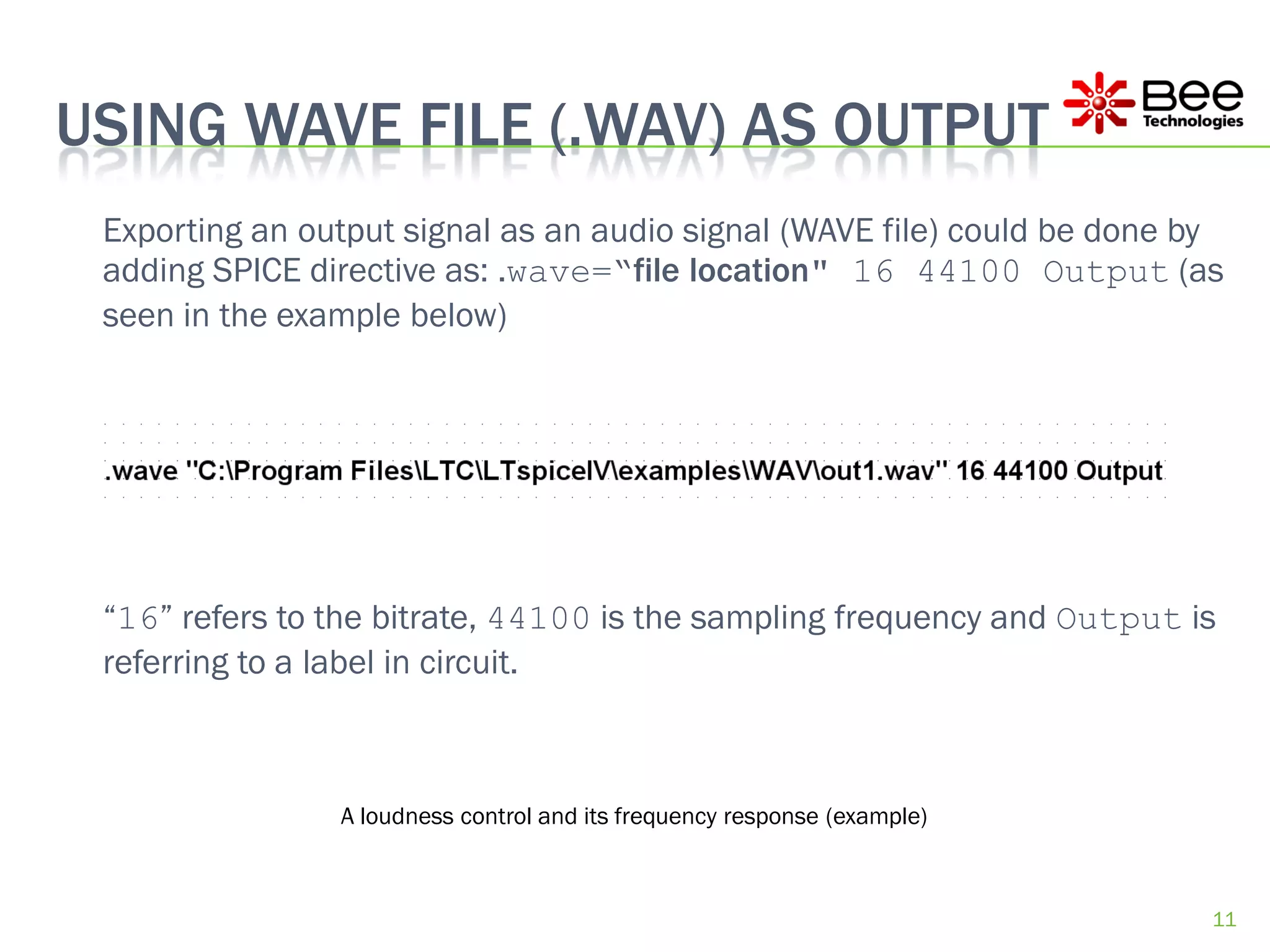 USING WAVE FILE (.WAV) AS OUTPUT
 Exporting an output signal as an audio signal (WAVE file) could be done by
 adding SPICE directive as: .wave=“file location" 16 44100 Output (as
 seen in the example below)




 “16” refers to the bitrate, 44100 is the sampling frequency and Output is
 referring to a label in circuit.



                A loudness control and its frequency response (example)



                                                                          11
 