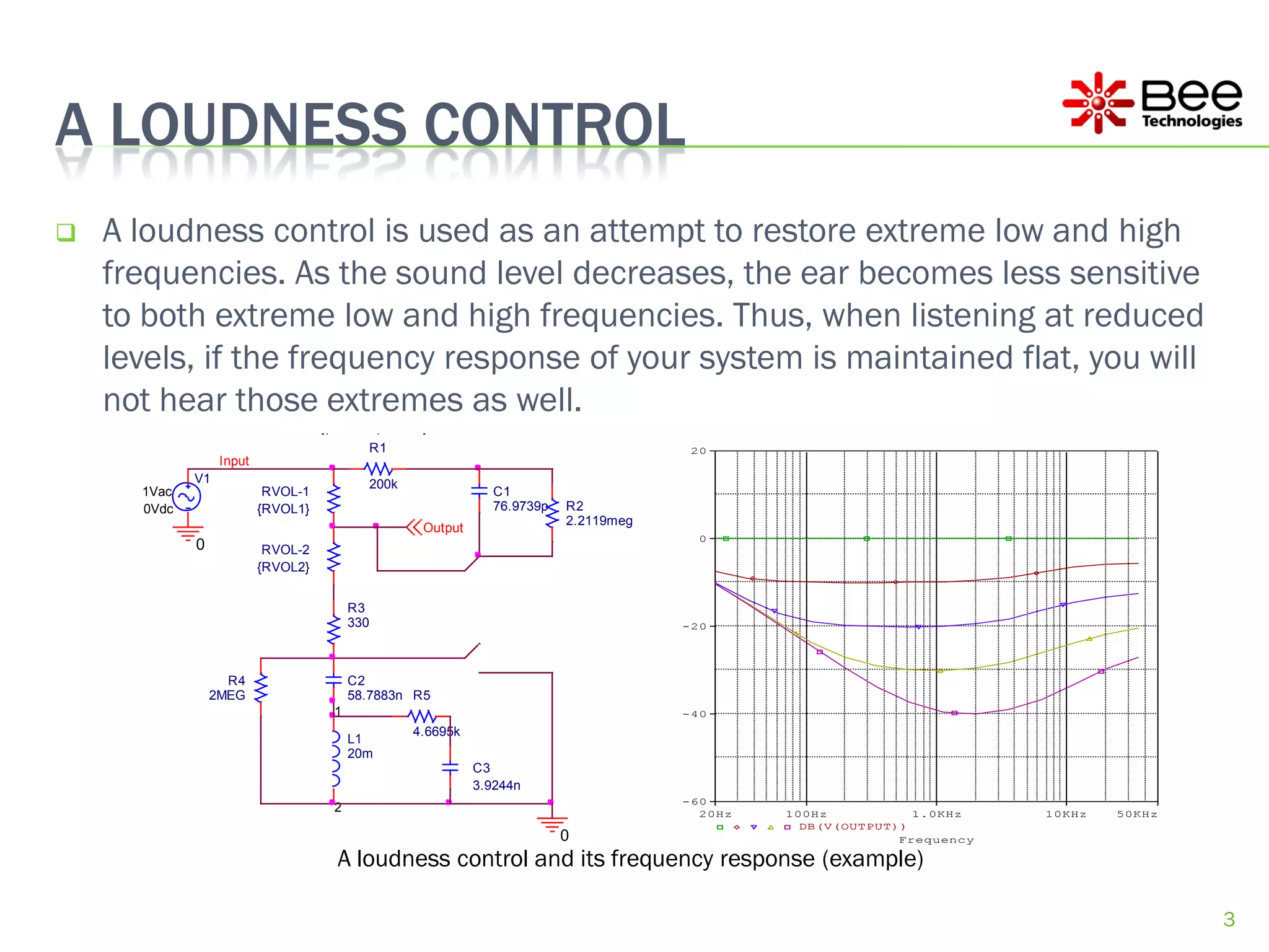 A LOUDNESS CONTROL
   A loudness control is used as an attempt to restore extreme low and high
    frequencies. As the sound level decreases, the ear becomes less sensitive
    to both extreme low and high frequencies. Thus, when listening at reduced
                 PARAMETERS:
                          RVOL = 500k

    levels, if the frequency response of your system is maintained flat, you will
                          VOL = 0.0245


    not hear those extremes as well.
                 PARAMETERS:
                          RVOL1 = {(1-VOL+1u)*RVOL}
                          RVOL2 = {(VOL+1u)*RVOL}
                                               R1                                         20
                  Input
             V1                                200k
      1Vac                 RVOL-1                                 C1
      0Vdc                {RVOL1}                                 76.9739p   R2
                                                                             2.2119meg
                                                       Output
                                                                                           0
             0             RVOL-2
                          {RVOL2}


                                         R3
                                         330                                             -20




                   R4                    C2
                 2MEG                    58.7883n R5
                                    1                                                    -40
                                                      4.6695k
                                         L1
                                         20m
                                                                C3
                                                                3.9244n
                                                                                         -60
                                    2                                                      20Hz   100Hz           1.0KHz    10KHz   50KHz
                                                                                                    DB(V(OUTPUT))
                                                                             0                                  Frequency

                                     A loudness control and its frequency response (example)

                                                                                                                                            3
 