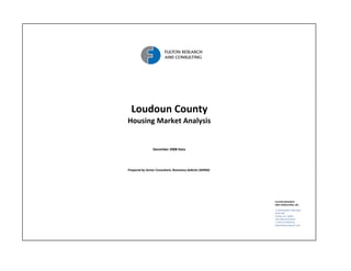 Loudoun County
Housing Market Analysis


                December 2008 Data




Prepared by Senior Consultant, Rosemary deButts (MIRM)




                                                         FULTON RESEARCH 
                                                         AND CONSULTING, INC.

                                                         11350 Random  Hills Road
                                                         Suite 330
                                                         Fairfax, VA  22030  
                                                         540.338.2212 Direct
                                                         1.703.673.9950 Fax 
                                                         www.fultonresearch.com
 